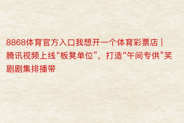 8868体育官方入口我想开一个体育彩票店 | 腾讯视频上线“板凳单位”，打造“午间专供”笑剧剧集排播带