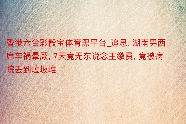 香港六合彩骰宝体育黑平台_追思: 湖南男西席车祸晕厥, 7天竟无东说念主缴费, 竟被病院丢到垃圾堆