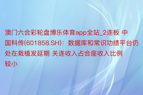 澳门六合彩轮盘博乐体育app全站_2连板 中国科传(601858.SH)：数据库和常识功绩平台仍处在栽植发延期 关连收入占合座收入比例较小