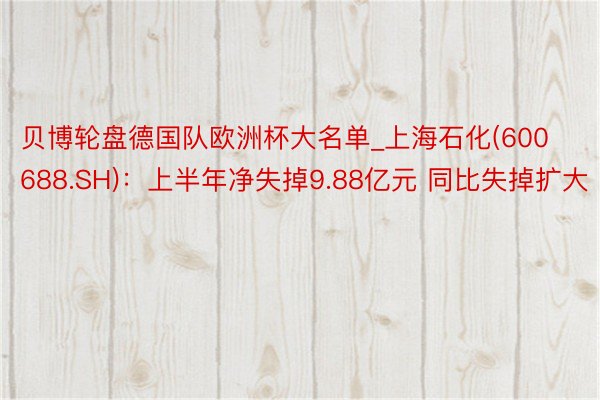 贝博轮盘德国队欧洲杯大名单_上海石化(600688.SH)：上半年净失掉9.88亿元 同比失掉扩大