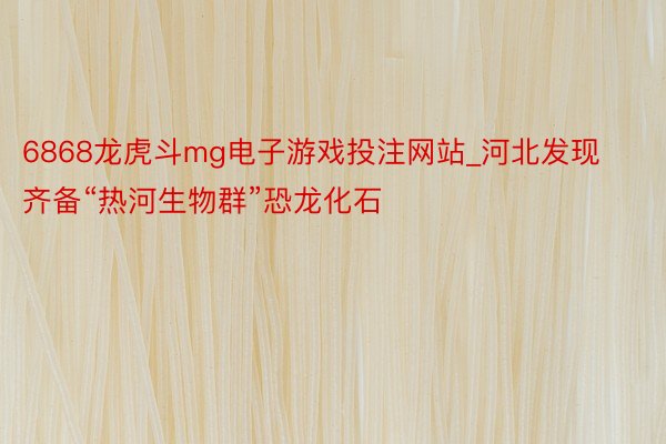 6868龙虎斗mg电子游戏投注网站_河北发现齐备“热河生物群”恐龙化石