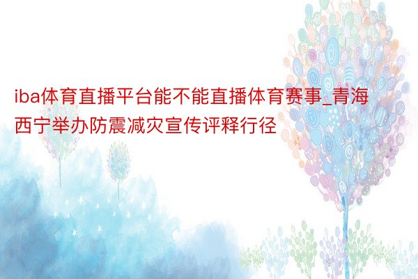 iba体育直播平台能不能直播体育赛事_青海西宁举办防震减灾宣传评释行径