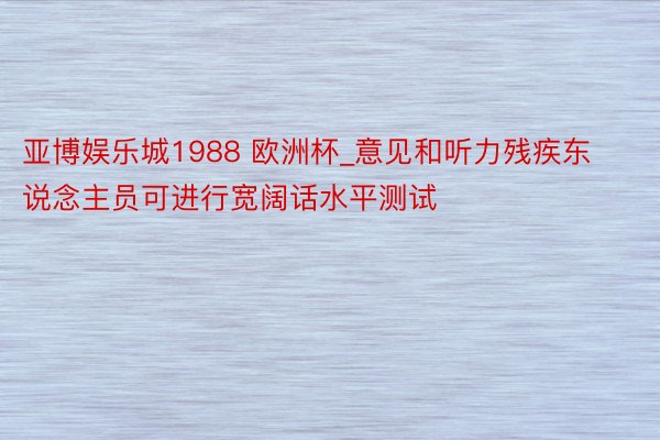 亚博娱乐城1988 欧洲杯_意见和听力残疾东说念主员可进行宽阔话水平测试