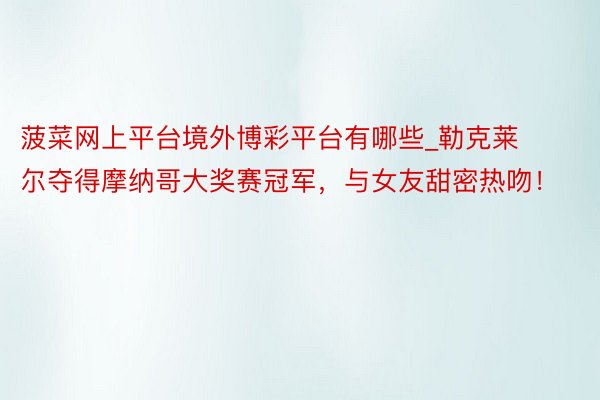 菠菜网上平台境外博彩平台有哪些_勒克莱尔夺得摩纳哥大奖赛冠军，与女友甜密热吻！