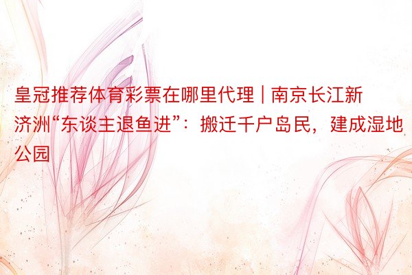 皇冠推荐体育彩票在哪里代理 | 南京长江新济洲“东谈主退鱼进”：搬迁千户岛民，建成湿地公园