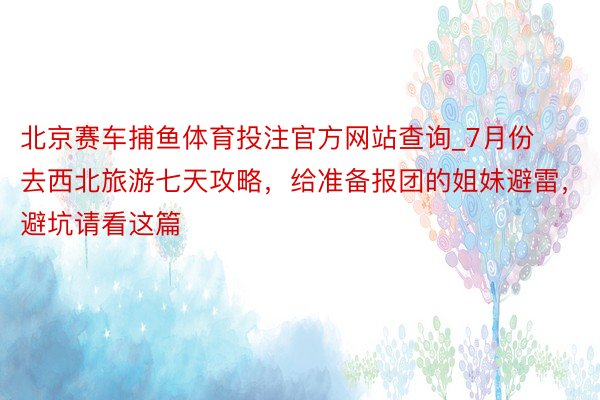 北京赛车捕鱼体育投注官方网站查询_7月份去西北旅游七天攻略，给准备报团的姐妹避雷，避坑请看这篇