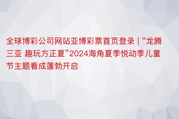 全球博彩公司网站亚博彩票首页登录 | “龙腾三亚 趣玩方正夏”2024海角夏季悦动季儿童节主题看成蓬勃开启