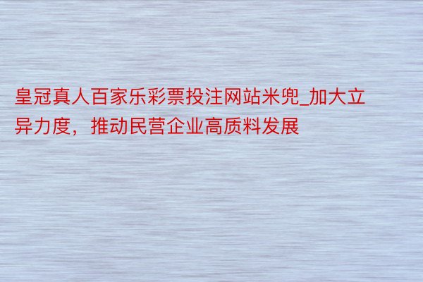 皇冠真人百家乐彩票投注网站米兜_加大立异力度，推动民营企业高质料发展