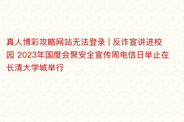 真人博彩攻略网站无法登录 | 反诈宣讲进校园 2023年国度会聚安全宣传周电信日举止在长清大学城举行