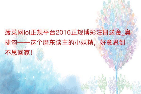 菠菜网lol正规平台2016正规博彩注册送金_奥捷匈——这个磨东谈主的小妖精，好意思到不思回家！