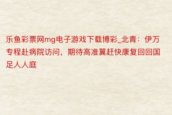 乐鱼彩票网mg电子游戏下载博彩_北青：伊万专程赴病院访问，期待高准翼赶快康复回回国足人人庭