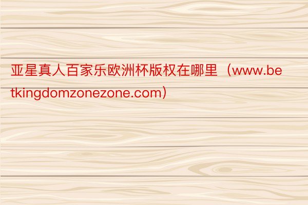 亚星真人百家乐欧洲杯版权在哪里（www.betkingdomzonezone.com）