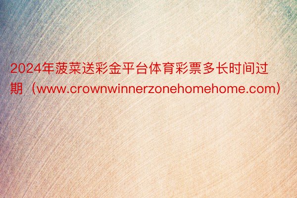 2024年菠菜送彩金平台体育彩票多长时间过期（www.crownwinnerzonehomehome.com）
