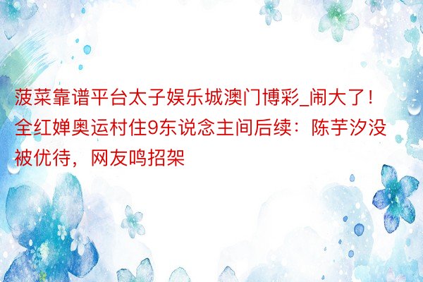 菠菜靠谱平台太子娱乐城澳门博彩_闹大了！全红婵奥运村住9东说念主间后续：陈芋汐没被优待，网友鸣招架