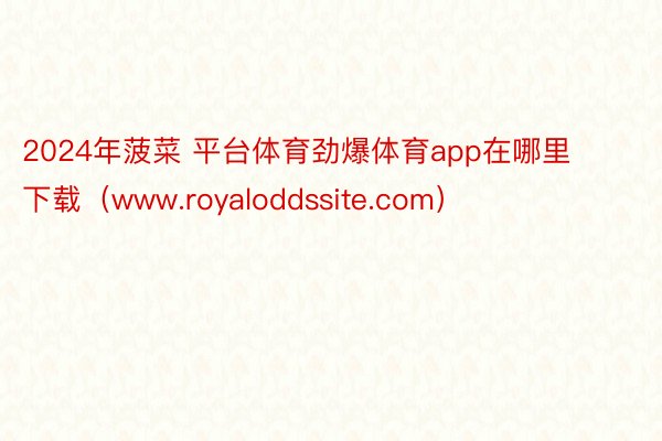 2024年菠菜 平台体育劲爆体育app在哪里下载（www.royaloddssite.com）