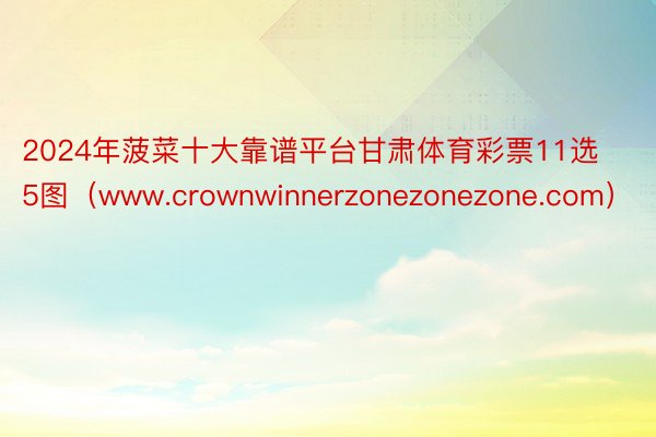 2024年菠菜十大靠谱平台甘肃体育彩票11选5图（www.crownwinnerzonezonezone.com）