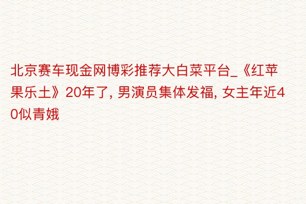 北京赛车现金网博彩推荐大白菜平台_《红苹果乐土》20年了, 男演员集体发福, 女主年近40似青娥