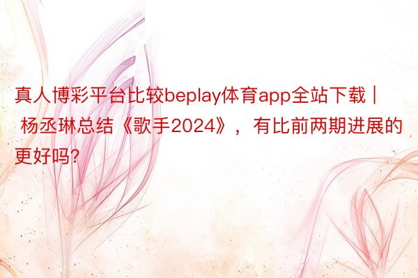 真人博彩平台比较beplay体育app全站下载 | 杨丞琳总结《歌手2024》，有比前两期进展的更好吗？