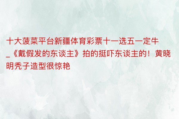 十大菠菜平台新疆体育彩票十一选五一定牛_《戴假发的东谈主》拍的挺吓东谈主的！黄晓明秃子造型很惊艳