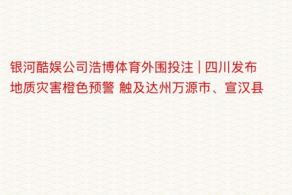 银河酷娱公司浩博体育外围投注 | 四川发布地质灾害橙色预警 触及达州万源市、宣汉县