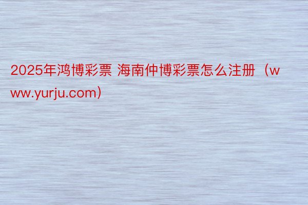 2025年鸿博彩票 海南仲博彩票怎么注册（www.yurju.com）