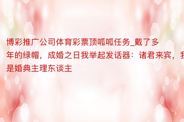 博彩推广公司体育彩票顶呱呱任务_戴了多年的绿帽，成婚之日我举起发话器：诸君来宾，我是婚典主理东谈主