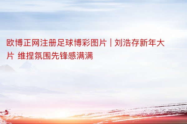 欧博正网注册足球博彩图片 | 刘浩存新年大片 维捏氛围先锋感满满