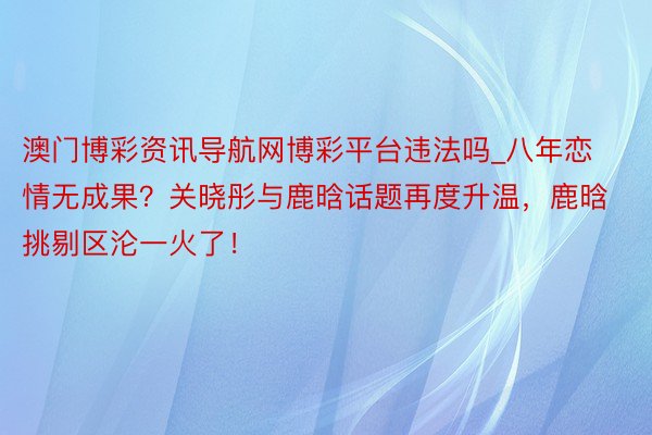 澳门博彩资讯导航网博彩平台违法吗_八年恋情无成果？关晓彤与鹿晗话题再度升温，鹿晗挑剔区沦一火了！