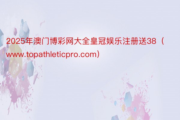 2025年澳门博彩网大全皇冠娱乐注册送38（www.topathleticpro.com）