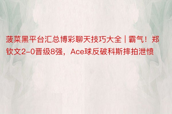 菠菜黑平台汇总博彩聊天技巧大全 | 霸气！郑钦文2-0晋级8强，Ace球反破科斯摔拍泄愤