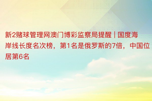 新2赌球管理网澳门博彩监察局提醒 | 国度海岸线长度名次榜，第1名是俄罗斯的7倍，中国位居第6名