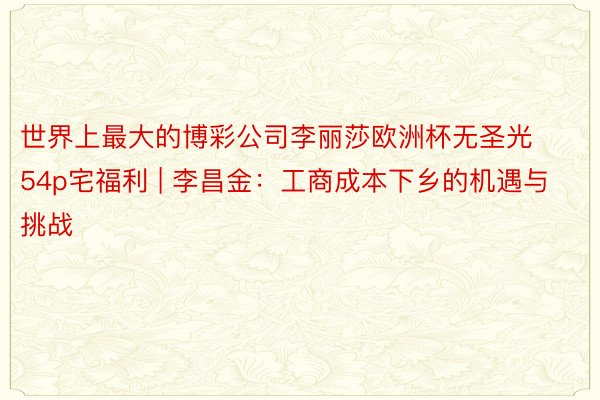 世界上最大的博彩公司李丽莎欧洲杯无圣光54p宅福利 | 李昌金：工商成本下乡的机遇与挑战