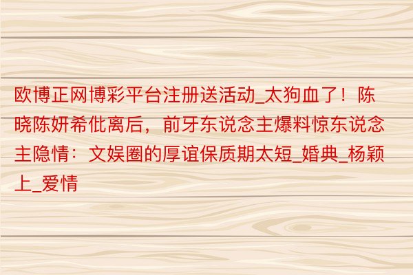 欧博正网博彩平台注册送活动_太狗血了！陈晓陈妍希仳离后，前牙东说念主爆料惊东说念主隐情：文娱圈的厚谊保质期太短_婚典_杨颖上_爱情