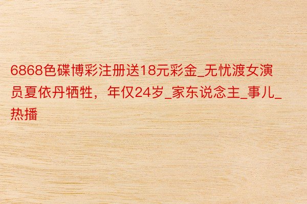 6868色碟博彩注册送18元彩金_无忧渡女演员夏依丹牺牲，年仅24岁_家东说念主_事儿_热播
